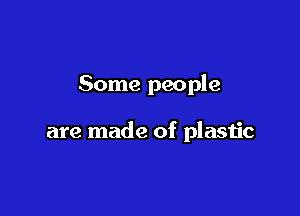 Some people

are made of plastic