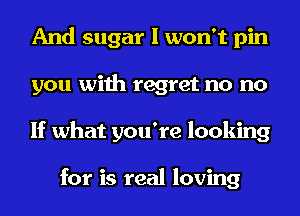 And sugar I won't pin
you with regret no no
If what you're looking

for is real loving
