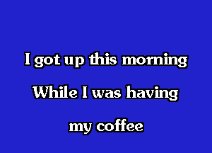 I got up this morning

While 1 was having

my coffee