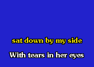 sat down by my side

With tears in her eyes
