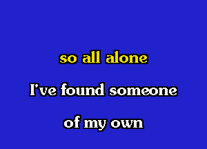 so all alone

I've found someone

of my own