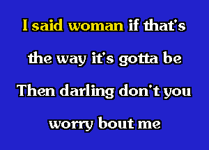 I said woman if that's
the way it's gotta be
Then darling don't you

worry bout me