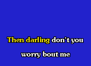 Then darling don't you

worry bout me