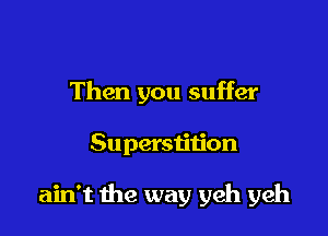 Then you suffer

Superstition

ain't 1he way yeh yeh