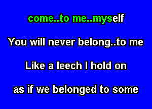 come..to me..myself
You will never belong..to me

Like a leech I hold on

as if we belonged to some