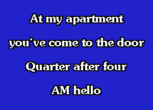 At my apartment
you've come to the door

Quarter after four

AM hello