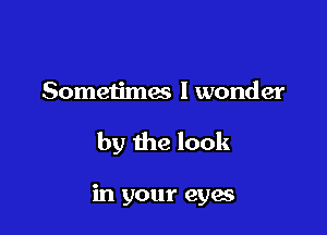 Sometimes I wonder

by the look

in your eyes