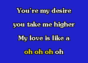 You're my desire

you take me higher

My love is like a

oh oh oh oh