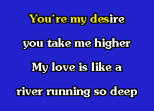 You're my desire
you take me higher
My love is like a

river running so deep