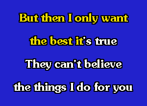 But then I only want
the best it's true
They can't believe

the things I do for you