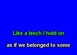 Like a leech I hold on

as if we belonged to some