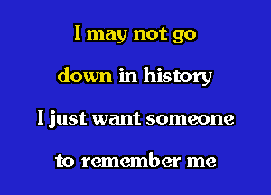 I may not go

down in history

I just want someone

to remember me