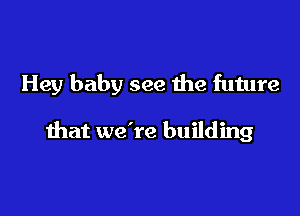 Hey baby see the future

that we're building