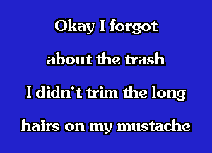 Okay I forgot
about the trash
I didn't trim the long

hairs on my mustache