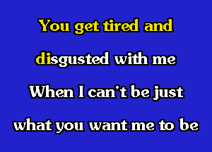 You get tired and
disgusted with me
When I can't be just

what you want me to be