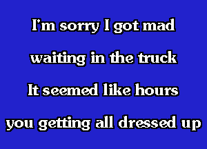I'm sorry I got mad
waiting in the truck
It seemed like hours

you getting all dressed up