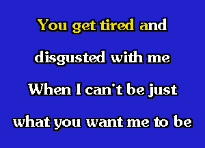 You get tired and
disgusted with me
When I can't be just

what you want me to be