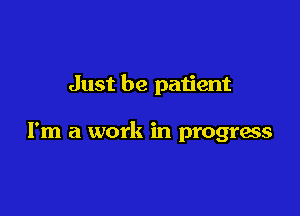 Just be patient

I'm a work in progress
