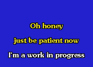 Oh honey

just be patient now

I'm a work in progress