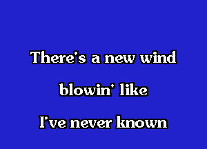 There's a new wind

blowin' like

I've never known