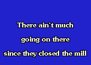 There ain't much
going on there

since they closed the mill