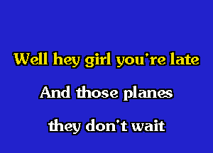 Well hey girl you're late

And those planes

meg don't wait