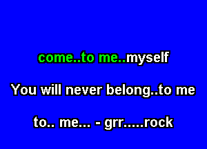 come..to me..myself

You will never belong..to me

to.. me... - grr ..... rock