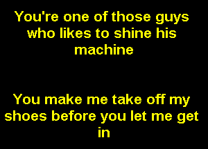 You're one of those guys
who likes to shine his
machine

You make me take off my
shoes before you let me get
in