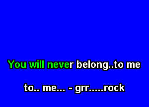 You will never belong..to me

to.. me... - grr ..... rock