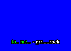 to.. me... - grr ..... rock