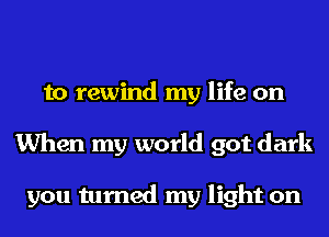 to rewind my life on
When my world got dark

you turned my light on