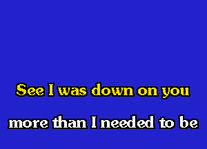 See I was down on you

more than I needed to be