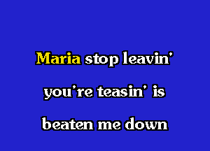 Maria stop leavin'

you're teasin' is

beaten me down
