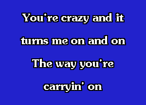 You're crazy and it
turns me on and on
The way you're

carryin' on