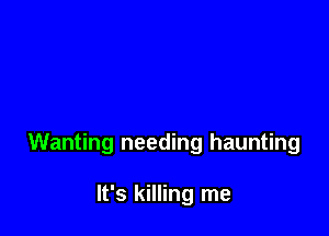Wanting needing haunting

It's killing me