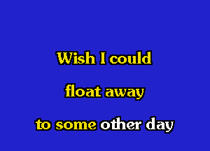 Wish I could

float away

to some other day