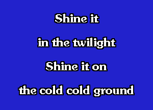 Shine it
in the twilight

Shine it on

due cold cold ground