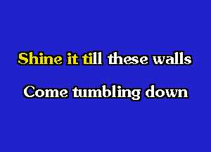 Shine it till these walls

Come tumbling down