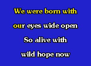 We were born with

our eyes wide open

80 alive with

wild hope now