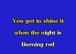 You got to shine it

when the night is

Burning red
