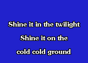 Shine it in the twilight

Shine it on the

cold cold ground