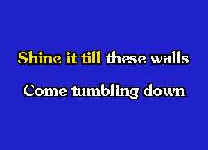 Shine it till these walls

Come tumbling down