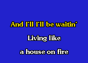 And I'll I'll be waitin'

Living like

a house on fire