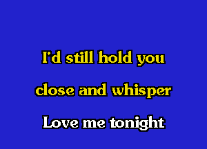 I'd siill hold you

close and whisper

Love me tonight