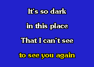 It's so dark

in this place

That I can't see

to see you again