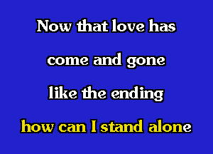 Now that love has
come and gone
like the ending

how can I stand alone