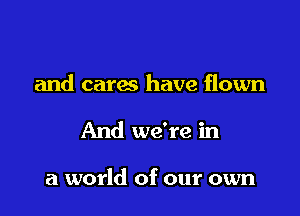 and cares have flown

And we're in

a world of our own