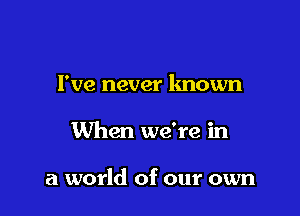 I've never known

When we're in

a world of our own