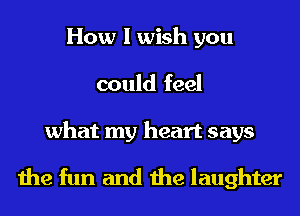 How I wish you
could feel

what my heart says
the fun and the laughter