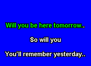 Will you be here tomorrow..

So will you

Yowll remember yesterday..